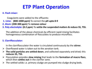 ETP Plant Operation
4. Flash mixer:
Coagulants were added to the effluents:
1. Lime: (800-1000 ppm) To correct the pH upto 8-9
2. Alum: (200-300 ppm) To remove colour
3. Poly electrolyte: (0.2 ppm) To settle the suspended matters & reduce SS, TSS.
The addition of the above chemicals by efficient rapid mixing facilitates
homogeneous combination of flocculates to produce microflocs.
5. Clarriflocculator:
In the clarriflocculator the water is circulated continuously by the stirrer.
 Overflowed water is taken out to the aeration tank.
 The solid particles are settled down, and collected separately and dried; this
reduces SS, TSS.
 Flocculation provides slow mixing that leads to the formation of macro flocs,
which then settles out in the clarifier zone.
 The settled solids i.e. primary sludge are pumped into sludge drying beds.
 