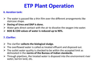 ETP Plant Operation
6. Aeration tank:
 The water is passed like a thin film over the different arrangements like
staircase shape.
 Dosing of Urea and DAP is done.
 Water gets direct contact with the air to dissolve the oxygen into water.
 BOD & COD values of water is reduced up to 90%.
7. Clarifier:
 The clarifier collects the biological sludge.
 The overflowed water is called as treated effluent and disposed out.
 The outlet water quality is checked to be within the accepted limit as
delineated in the norms of the Bureau of Indian standards.
 Through pipelines, the treated water is disposed into the environment river
water, barren land, etc.
 
