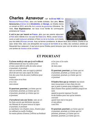 Charles Aznavour                                 naît le 22 mai 1924, rue
Monsieur-le-Prince à Paris, dans une famille d’artistes. Son père, Micha
Aznavourian,arménien né à Akhaltsikhé, en Géorgie, où Charles donne
un concert en 2012, est le fils d’un cuisinier du gouverneur d'Arménie1. Sa
mère, Knar Baghdassarian, est issue d’une famille de commerçants
arméniens de Turquie.

Il voit le jour par hasard en France, alors que ses parents séjournent
à Paris dans l’attente d’un visa pour les États-Unis. Micha, ancien baryton,
ouvre un petit restaurant arménien à Paris rue de la Huchette, où il chante
pour les exilés d'Europe centrale. Avec sa femme comédienne, ils élèvent leurs deux enfants, Charles et sa
sœur aînée Aïda, dans une atmosphère de musique et de théâtre et au milieu des nombreux artistes qui
fréquentent leur restaurant. À neuf ans le jeune Charles prend Aznavour pour nom de scène et commence
une carrière de chanteur et de comédien.



                                      ET POURTANT
Un beau matin je sais que je m'éveillerai                 et les jour et les nuits
différemment de tous les autres jours                     et la vie
et mon cœur délivré enfin de notre amour                  de mon cœur
et pourtant, et pourtant
sans un remords, sans un regret je partirai               Et pourtant, pourtant, je n'aime que toi
droit devant moi sans espoir de retour                    et pourtant, pourtant, je n'aime que toi
loin des yeux loin du cœur j'oublierai pour               et pourtant, pourtant, je n'aime que toi
toujours                                                  et pourtant
et ton cœur et tes bras
et ta voix                                                Il faudra bien que je retrouve ma raison
mon amour                                                 mon insouciance et mes élans de joie
                                                          que je parte à jamais pour échapper à toi
Et pourtant, pourtant, je n'aime que toi                  dans d'autres bras quand j'oublirai jusqu'à ton
et pourtant, pourtant, je n'aime que toi                  nom
et pourtant, pourtant, je n'aime que toi                  quand je pourrai repenser l'avenir
et pourtant                                               tu deviendras pour moi qu'un lointain
                                                          souvenir
J'arracherai sans une larme, sans un cri                  quand mon mal et ma peur
les liens secrets qui déchirent ma peau                   et mes pleurs
me libérant de toi pour trouver le repos                  vont finir
et pourtant, et pourtant
je marcherai vers d'autres cieux, d'autres pays           Et pourtant, pourtant, je n'aime que toi
en oubliant ta cruelle froideur                           et pourtant, pourtant, je n'aime que toi
les mains pleines d'amour j'offrirai au bonheur           pourtant, pourtant, je n'aime que toi
                                                          pourtant, pourtant, je n'aime que toi..
 