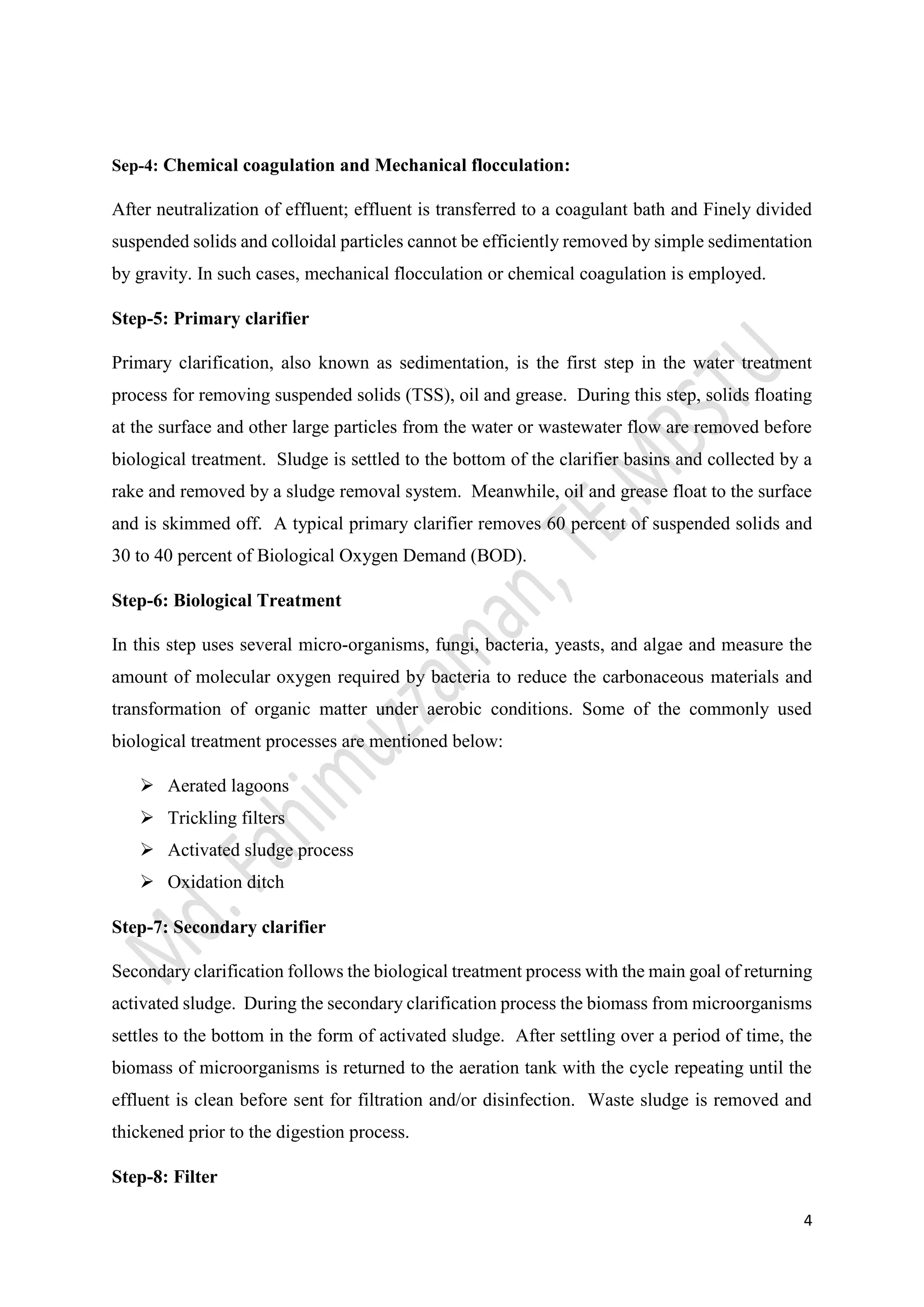 4
Sep-4: Chemical coagulation and Mechanical flocculation:
After neutralization of effluent; effluent is transferred to a coagulant bath and Finely divided
suspended solids and colloidal particles cannot be efficiently removed by simple sedimentation
by gravity. In such cases, mechanical flocculation or chemical coagulation is employed.
Step-5: Primary clarifier
Primary clarification, also known as sedimentation, is the first step in the water treatment
process for removing suspended solids (TSS), oil and grease. During this step, solids floating
at the surface and other large particles from the water or wastewater flow are removed before
biological treatment. Sludge is settled to the bottom of the clarifier basins and collected by a
rake and removed by a sludge removal system. Meanwhile, oil and grease float to the surface
and is skimmed off. A typical primary clarifier removes 60 percent of suspended solids and
30 to 40 percent of Biological Oxygen Demand (BOD).
Step-6: Biological Treatment
In this step uses several micro-organisms, fungi, bacteria, yeasts, and algae and measure the
amount of molecular oxygen required by bacteria to reduce the carbonaceous materials and
transformation of organic matter under aerobic conditions. Some of the commonly used
biological treatment processes are mentioned below:
 Aerated lagoons
 Trickling filters
 Activated sludge process
 Oxidation ditch
Step-7: Secondary clarifier
Secondary clarification follows the biological treatment process with the main goal of returning
activated sludge. During the secondary clarification process the biomass from microorganisms
settles to the bottom in the form of activated sludge. After settling over a period of time, the
biomass of microorganisms is returned to the aeration tank with the cycle repeating until the
effluent is clean before sent for filtration and/or disinfection. Waste sludge is removed and
thickened prior to the digestion process.
Step-8: Filter
 