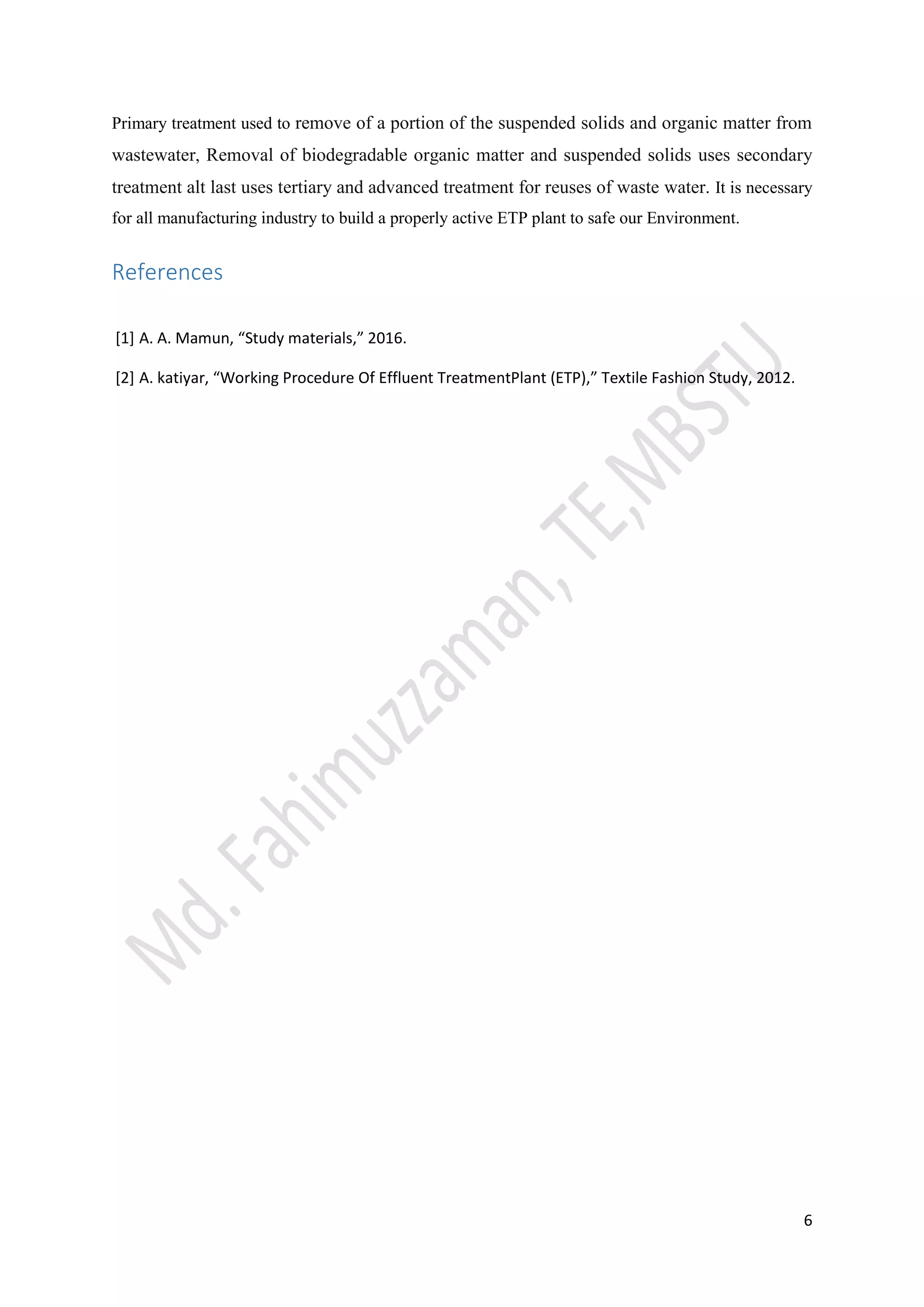 6
Primary treatment used to remove of a portion of the suspended solids and organic matter from
wastewater, Removal of biodegradable organic matter and suspended solids uses secondary
treatment alt last uses tertiary and advanced treatment for reuses of waste water. It is necessary
for all manufacturing industry to build a properly active ETP plant to safe our Environment.
References
[1] A. A. Mamun, “Study materials,” 2016.
[2] A. katiyar, “Working Procedure Of Effluent TreatmentPlant (ETP),” Textile Fashion Study, 2012.
 