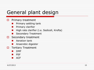 General plant design
 Primary treatment
 Primary settling tank
 Primary clarifier
 High rate clarifier (i.e. Sedicell, Krofta)
 Secondary Treatment
 Secondary treatment
 Aeration tank
 Anaerobic digester
 Tertiary Treatment
 DMF
 PSF
 ACF
6/27/2013 10
 