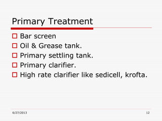 Primary Treatment
 Bar screen
 Oil & Grease tank.
 Primary settling tank.
 Primary clarifier.
 High rate clarifier like sedicell, krofta.
6/27/2013 12
 