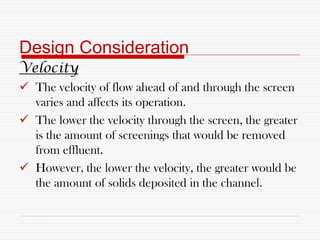 Design Consideration
Velocity
 The velocity of flow ahead of and through the screen
varies and affects its operation.
 The lower the velocity through the screen, the greater
is the amount of screenings that would be removed
from effluent.
 However, the lower the velocity, the greater would be
the amount of solids deposited in the channel.
 