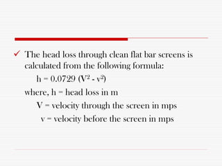  The head loss through clean flat bar screens is
calculated from the following formula:
h = 0.0729 (V2 - v2)
where, h = head loss in m
V = velocity through the screen in mps
v = velocity before the screen in mps
 