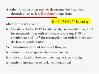 Another formula often used to determine the head loss
through a bar rack is Kirschmer's equation:
where h = head loss, m
b = bar shape factor (2.42 for sharp edge rectangular bar, 1.83
for rectangular bar with semicircle upstream, 1.79 for
circular bar and 1.67 for rectangular bar with both u/s and
d/s face as semicircular).
W = maximum width of bar u/s of flow, m
b = minimum clear spacing between bars, m
hv = velocity head of flow approaching rack, m = v2/2g
q = angle of inclination of rack with horizontal
h = b (W/b)4/3 hv sin q
 