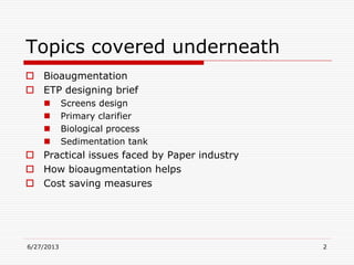 6/27/2013 2
Topics covered underneath
 Bioaugmentation
 ETP designing brief
 Screens design
 Primary clarifier
 Biological process
 Sedimentation tank
 Practical issues faced by Paper industry
 How bioaugmentation helps
 Cost saving measures
 