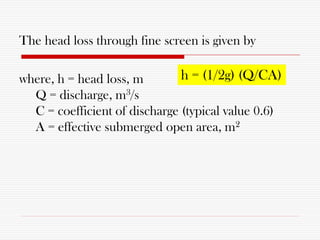 The head loss through fine screen is given by
where, h = head loss, m
Q = discharge, m3/s
C = coefficient of discharge (typical value 0.6)
A = effective submerged open area, m2
h = (1/2g) (Q/CA)
 