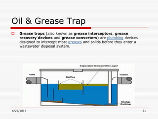 Oil & Grease Trap
 Grease traps (also known as grease interceptors, grease
recovery devices and grease converters) are plumbing devices
designed to intercept most greases and solids before they enter a
wastewater disposal system.
6/27/2013 21
 