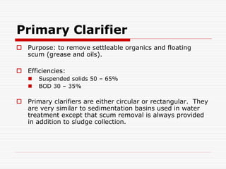 Primary Clarifier
 Purpose: to remove settleable organics and floating
scum (grease and oils).
 Efficiencies:
 Suspended solids 50 – 65%
 BOD 30 – 35%
 Primary clarifiers are either circular or rectangular. They
are very similar to sedimentation basins used in water
treatment except that scum removal is always provided
in addition to sludge collection.
 