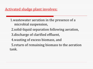 Activated sludge plant involves:
1.wastewater aeration in the presence of a
microbial suspension,
2.solid-liquid separation following aeration,
3.discharge of clarified effluent,
4.wasting of excess biomass, and
5.return of remaining biomass to the aeration
tank.
 