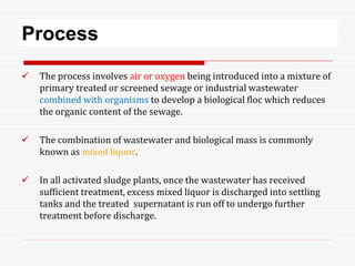 Process
 The process involves air or oxygen being introduced into a mixture of
primary treated or screened sewage or industrial wastewater
combined with organisms to develop a biological floc which reduces
the organic content of the sewage.
 The combination of wastewater and biological mass is commonly
known as mixed liquor.
 In all activated sludge plants, once the wastewater has received
sufficient treatment, excess mixed liquor is discharged into settling
tanks and the treated supernatant is run off to undergo further
treatment before discharge.
 