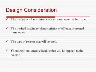 Design Consideration
 The quality or characteristics of raw waste water to be treated.
 The desired quality or characteristics of effluent or treated
waste water.
 The type of reactor that will be used.
 Volumetric and organic loading that will be applied to the
reactor.
 