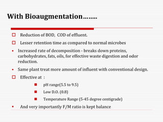 With Bioaugmentation……..
 Reduction of BOD, COD of effluent.
 Lesser retention time as compared to normal microbes
• Increased rate of decomposition - breaks down proteins,
carbohydrates, fats, oils, for effective waste digestion and odor
reduction.
• Same plant treat more amount of influent with conventional design.
 Effective at :
 pH range(5.5 to 9.5)
 Low D.O. (0.8)
 Temperature Range (5-45 degree centigrade)
 And very importantly F/M ratio is kept balance
 