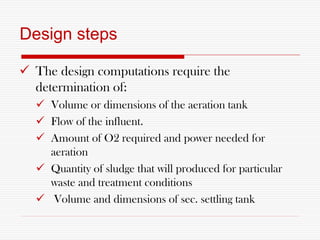 Design steps
 The design computations require the
determination of:
 Volume or dimensions of the aeration tank
 Flow of the influent.
 Amount of O2 required and power needed for
aeration
 Quantity of sludge that will produced for particular
waste and treatment conditions
 Volume and dimensions of sec. settling tank
 