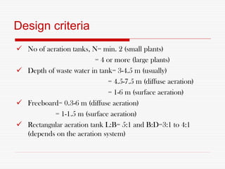 Design criteria
 No of aeration tanks, N= min. 2 (small plants)
= 4 or more (large plants)
 Depth of waste water in tank= 3-4.5 m (usually)
= 4.5-7.5 m (diffuse aeration)
= 1-6 m (surface aeration)
 Freeboard= 0.3-6 m (diffuse aeration)
= 1-1.5 m (surface aeration)
 Rectangular aeration tank L:B= 5:1 and B:D=3:1 to 4:1
(depends on the aeration system)
 