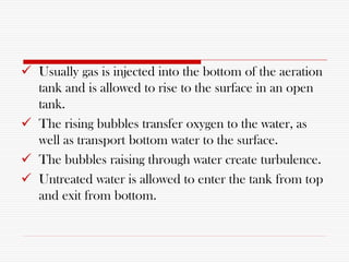  Usually gas is injected into the bottom of the aeration
tank and is allowed to rise to the surface in an open
tank.
 The rising bubbles transfer oxygen to the water, as
well as transport bottom water to the surface.
 The bubbles raising through water create turbulence.
 Untreated water is allowed to enter the tank from top
and exit from bottom.
 