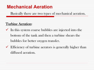 Mechanical Aeration
Basically there are two types of mechanical aeration.
Turbine Aeration:
 In this system coarse bubbles are injected into the
bottom of the tank and then a turbine shears the
bubbles for better oxygen transfer.
 Efficiency of turbine aerators is generally higher than
diffused aeration.
 