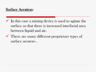 Surface Aeration:
 In this case a mixing device is used to agitate the
surface so that there is increased interfacial area
between liquid and air.
 There are many different proprietary types of
surface aerators .
 