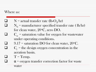 Where as:
 N = actual transfer rate (lb-O2/hr)
 N0 = manufacturer specified transfer rate ( lb/hr)
for clean water, 20oC, zero DO.
 Cw = saturation value for oxygen for wastewater
under operating conditions.
 9.17 = saturation DO for clean water, 20oC.
 Cl = the design oxygen concentration in the
aeration basin.
 T = Temp.
 α = oxygen transfer correction factor for waste
water
 