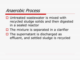 Anaerobic Process
 Untreated wastewater is mixed with
recycled sludge solids and then digested
in a sealed reactor
 The mixture is separated in a clarifier
 The supernatant is discharged as
effluent, and settled sludge is recycled
 