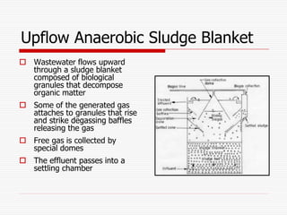 Upflow Anaerobic Sludge Blanket
 Wastewater flows upward
through a sludge blanket
composed of biological
granules that decompose
organic matter
 Some of the generated gas
attaches to granules that rise
and strike degassing baffles
releasing the gas
 Free gas is collected by
special domes
 The effluent passes into a
settling chamber
 