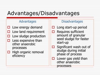 Advantages/Disadvantages
Advantages
 Low energy demand
 Low land requirement
 Low sludge production
 Less expensive than
other anaerobic
processes
 High organic removal
eficiency
Disadvantages
 Long start-up period
 Requires sufficient
amount of granular
seed sludge for faster
start-up
 Significant wash out of
sludge during initial
phase of process
 Lower gas yield than
other anaerobic
processes
 