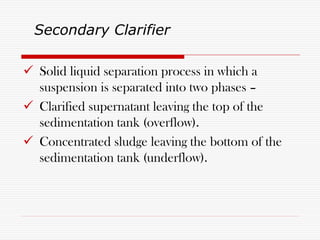  Solid liquid separation process in which a
suspension is separated into two phases –
 Clarified supernatant leaving the top of the
sedimentation tank (overflow).
 Concentrated sludge leaving the bottom of the
sedimentation tank (underflow).
Secondary Clarifier
 