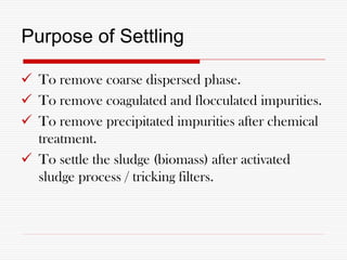 Purpose of Settling
 To remove coarse dispersed phase.
 To remove coagulated and flocculated impurities.
 To remove precipitated impurities after chemical
treatment.
 To settle the sludge (biomass) after activated
sludge process / tricking filters.
 