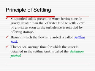 Principle of Settling
 Suspended solids present in water having specific
gravity greater than that of water tend to settle down
by gravity as soon as the turbulence is retarded by
offering storage.
 Basin in which the flow is retarded is called settling
tank.
 Theoretical average time for which the water is
detained in the settling tank is called the detention
period.
 