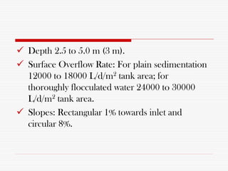  Depth 2.5 to 5.0 m (3 m).
 Surface Overflow Rate: For plain sedimentation
12000 to 18000 L/d/m2 tank area; for
thoroughly flocculated water 24000 to 30000
L/d/m2 tank area.
 Slopes: Rectangular 1% towards inlet and
circular 8%.
 