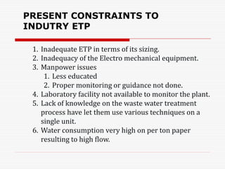 1. Inadequate ETP in terms of its sizing.
2. Inadequacy of the Electro mechanical equipment.
3. Manpower issues
1. Less educated
2. Proper monitoring or guidance not done.
4. Laboratory facility not available to monitor the plant.
5. Lack of knowledge on the waste water treatment
process have let them use various techniques on a
single unit.
6. Water consumption very high on per ton paper
resulting to high flow.
PRESENT CONSTRAINTS TO
INDUTRY ETP
 