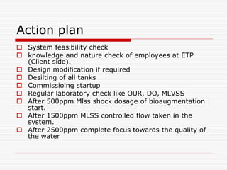 Action plan
 System feasibility check
 knowledge and nature check of employees at ETP
(Client side).
 Design modification if required
 Desilting of all tanks
 Commissioing startup
 Regular laboratory check like OUR, DO, MLVSS
 After 500ppm Mlss shock dosage of bioaugmentation
start.
 After 1500ppm MLSS controlled flow taken in the
system.
 After 2500ppm complete focus towards the quality of
the water
 