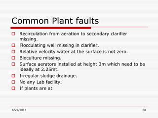 Common Plant faults
 Recirculation from aeration to secondary clarifier
missing.
 Flocculating well missing in clarifier.
 Relative velocity water at the surface is not zero.
 Bioculture missing.
 Surface aerators installed at height 3m which need to be
ideally at 2.25mt.
 Irregular sludge drainage.
 No any Lab facility.
 If plants are at
6/27/2013 68
 