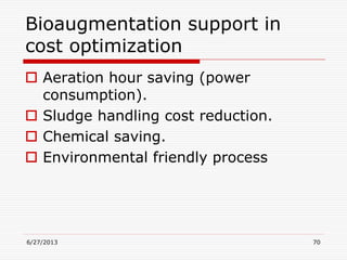 Bioaugmentation support in
cost optimization
 Aeration hour saving (power
consumption).
 Sludge handling cost reduction.
 Chemical saving.
 Environmental friendly process
6/27/2013 70
 