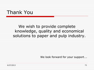 6/27/2013 73
Thank You
We wish to provide complete
knowledge, quality and economical
solutions to paper and pulp industry.
We look forward for your support….
 
