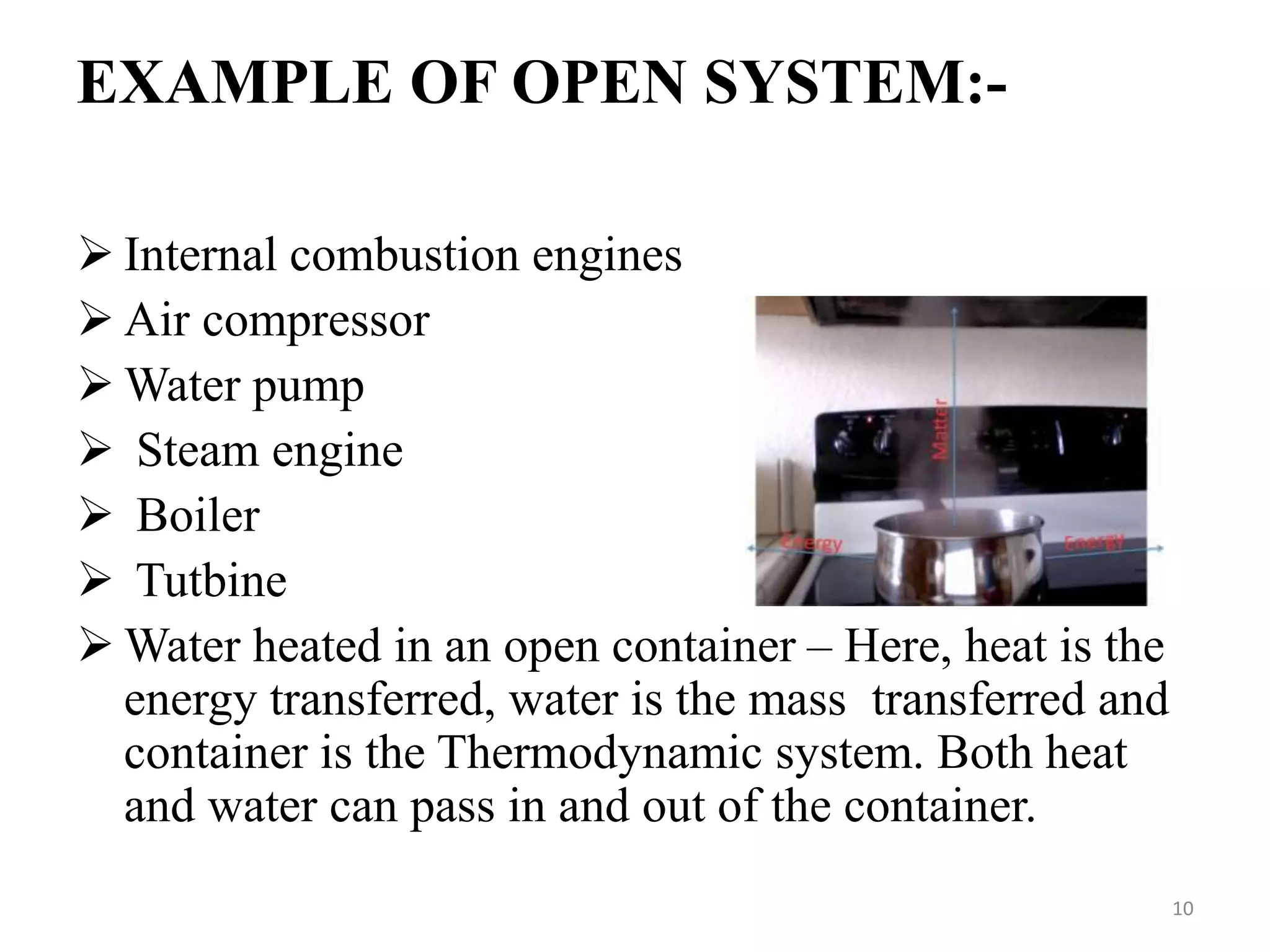 EXAMPLE OF OPEN SYSTEM:-
 Internal combustion engines
 Air compressor
 Water pump
 Steam engine
 Boiler
 Tutbine
 Water heated in an open container – Here, heat is the
energy transferred, water is the mass transferred and
container is the Thermodynamic system. Both heat
and water can pass in and out of the container.
10
 