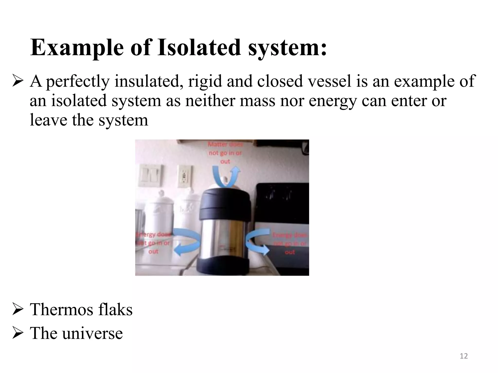 Example of Isolated system:
 A perfectly insulated, rigid and closed vessel is an example of
an isolated system as neither mass nor energy can enter or
leave the system
 Thermos flaks
 The universe
12
 