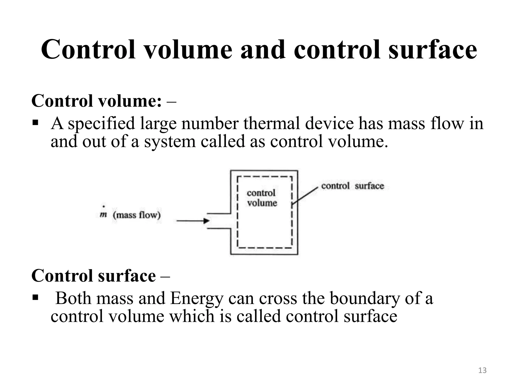 Control volume and control surface
Control volume: –
 A specified large number thermal device has mass flow in
and out of a system called as control volume.
Control surface –
 Both mass and Energy can cross the boundary of a
control volume which is called control surface
13
 