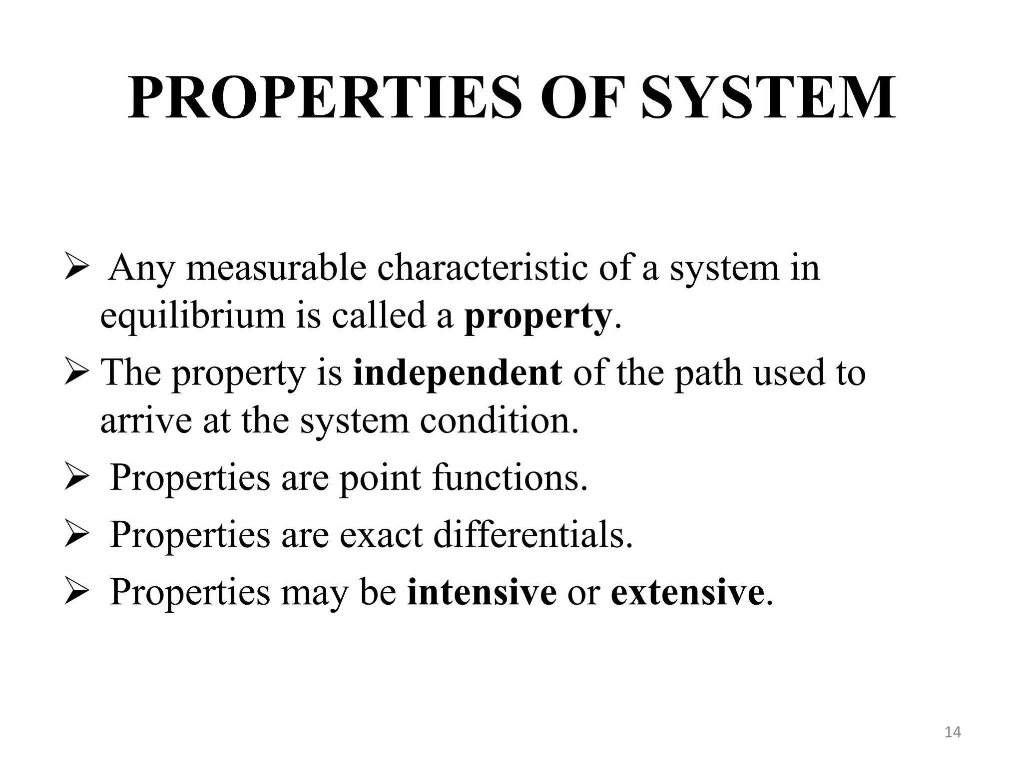 PROPERTIES OF SYSTEM
 Any measurable characteristic of a system in
equilibrium is called a property.
 The property is independent of the path used to
arrive at the system condition.
 Properties are point functions.
 Properties are exact differentials.
 Properties may be intensive or extensive.
14
 