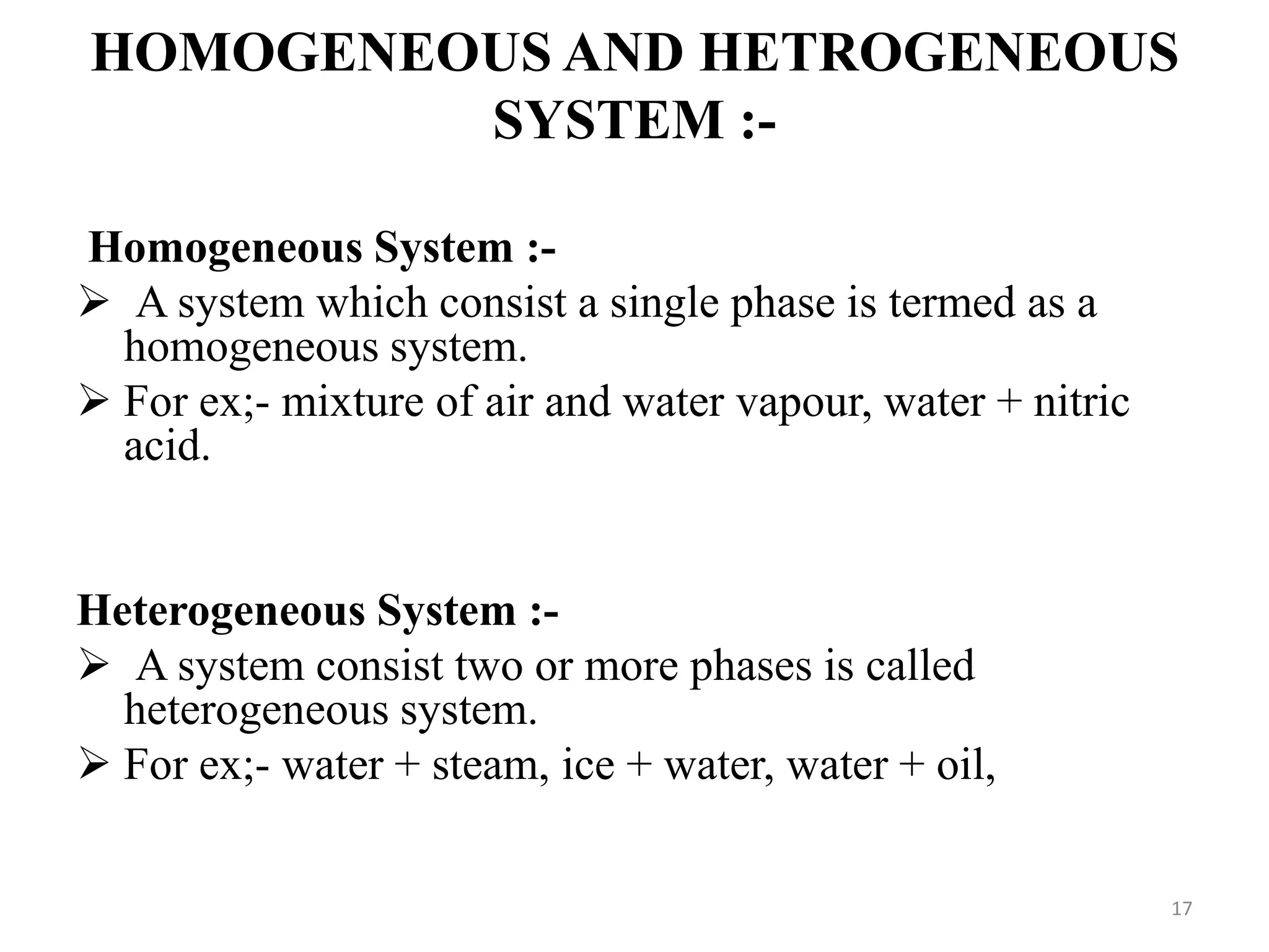 HOMOGENEOUS AND HETROGENEOUS
SYSTEM :-
Homogeneous System :-
 A system which consist a single phase is termed as a
homogeneous system.
 For ex;- mixture of air and water vapour, water + nitric
acid.
Heterogeneous System :-
 A system consist two or more phases is called
heterogeneous system.
 For ex;- water + steam, ice + water, water + oil,
17
 
