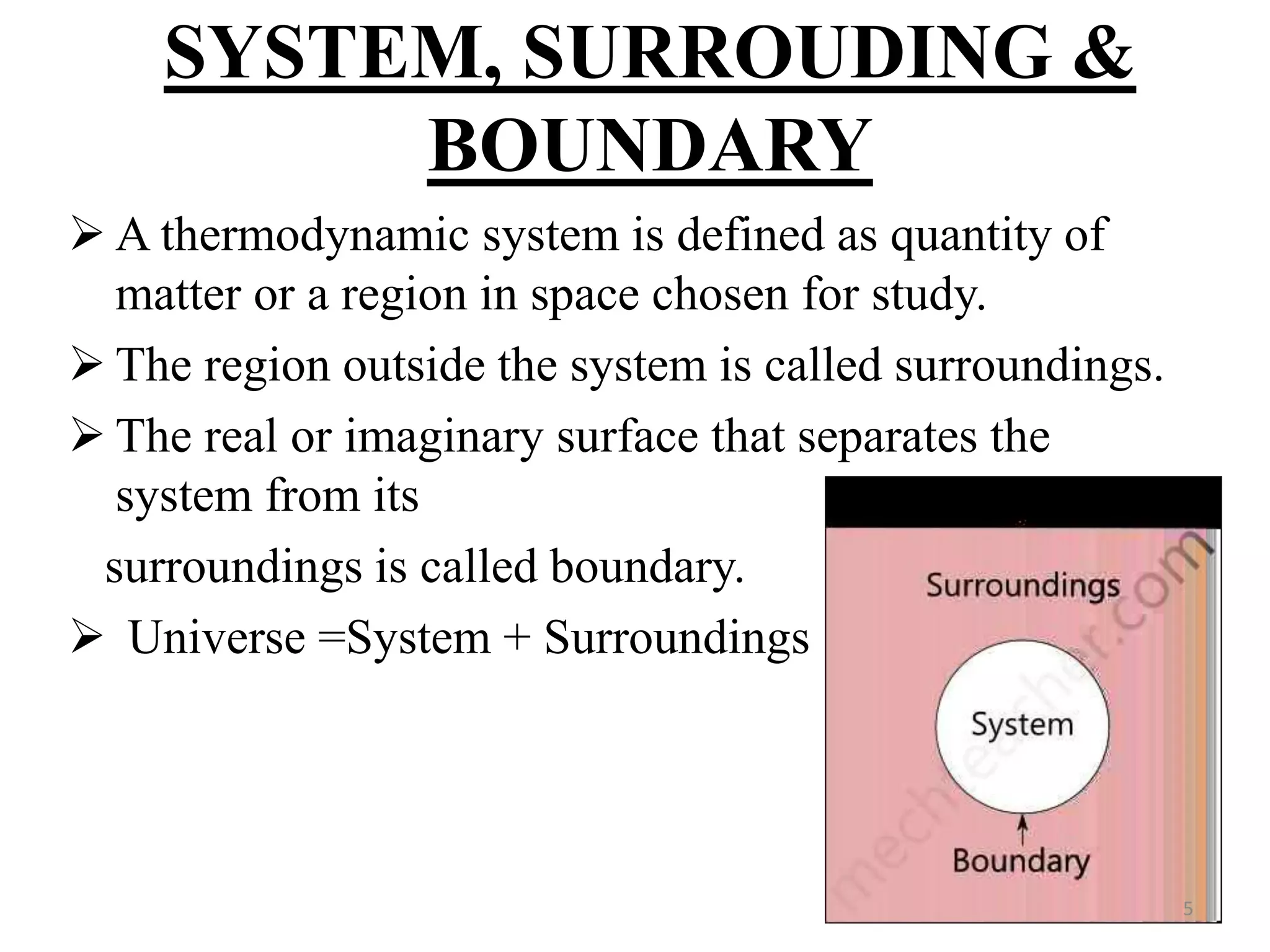 SYSTEM, SURROUDING &
BOUNDARY
 A thermodynamic system is defined as quantity of
matter or a region in space chosen for study.
 The region outside the system is called surroundings.
 The real or imaginary surface that separates the
system from its
surroundings is called boundary.
 Universe =System + Surroundings
5
 