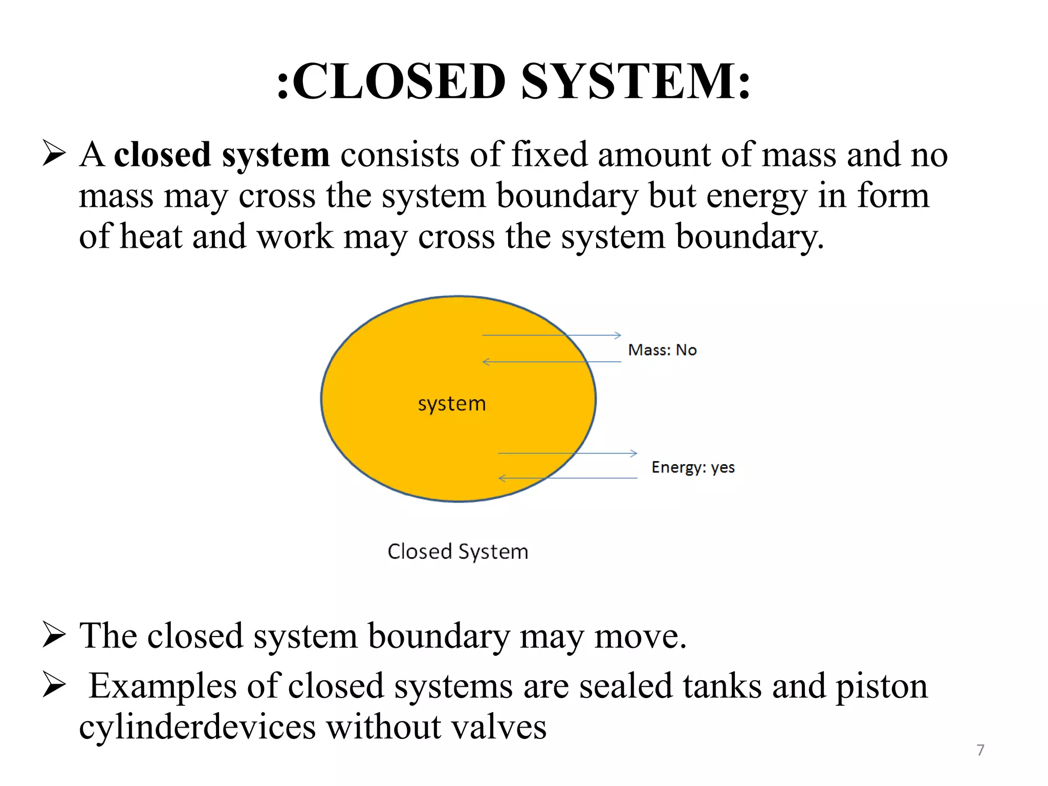 :CLOSED SYSTEM:
 A closed system consists of fixed amount of mass and no
mass may cross the system boundary but energy in form
of heat and work may cross the system boundary.
 The closed system boundary may move.
 Examples of closed systems are sealed tanks and piston
cylinderdevices without valves 7
 