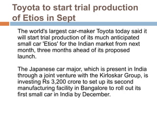 Toyota to start trial production of Etios in Sept 	The world's largest car-maker Toyota today said it will start trial production of its much anticipated small car 'Etios' for the Indian market from next month, three months ahead of its proposed launch. The Japanese car major, which is present in India through a joint venture with the Kirloskar Group, is investing Rs 3,200 crore to set up its second manufacturing facility in Bangalore to roll out its first small car in India by December.  