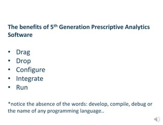 The benefits of 5th Generation Prescriptive Analytics
Software
• Drag
• Drop
• Configure
• Integrate
• Run
*notice the absence of the words: develop, compile, debug or
the name of any programming language..
 