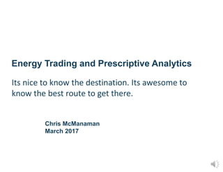 Energy Trading and Prescriptive Analytics
Chris McManaman
March 2017
Its nice to know the destination. Its awesome to
know the best route to get there.
 