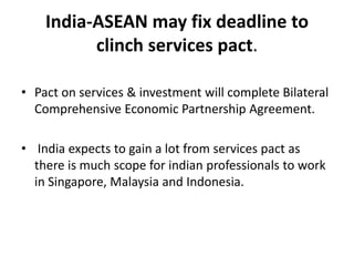 India-ASEAN may fix deadline to clinch services pact. Pact on services & investment will complete Bilateral Comprehensive Economic Partnership Agreement.  India expects to gain a lot from services pact as there is much scope for indian professionals to work in Singapore, Malaysia and Indonesia. 