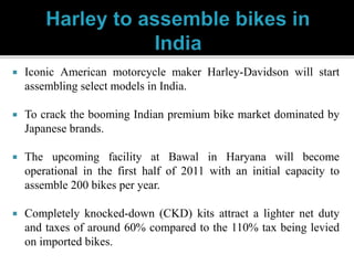  Iconic American motorcycle maker Harley-Davidson will start
assembling select models in India.
 To crack the booming Indian premium bike market dominated by
Japanese brands.
 The upcoming facility at Bawal in Haryana will become
operational in the first half of 2011 with an initial capacity to
assemble 200 bikes per year.
 Completely knocked-down (CKD) kits attract a lighter net duty
and taxes of around 60% compared to the 110% tax being levied
on imported bikes.
 