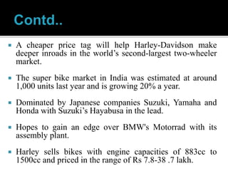  A cheaper price tag will help Harley-Davidson make
deeper inroads in the world’s second-largest two-wheeler
market.
 The super bike market in India was estimated at around
1,000 units last year and is growing 20% a year.
 Dominated by Japanese companies Suzuki, Yamaha and
Honda with Suzuki’s Hayabusa in the lead.
 Hopes to gain an edge over BMW's Motorrad with its
assembly plant.
 Harley sells bikes with engine capacities of 883cc to
1500cc and priced in the range of Rs 7.8-38 .7 lakh.
 