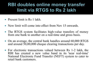  Present limit is Rs 1 lakh.
 New limit will come into effect from Nov 15 onwards.
 The RTGS system facilitates high-value transfers of money
from one bank to another on a real-time and gross basis.
 On an average, the central bank handles around 60,000 RTGS
and around 50,00,000 cheque clearing transactions per day.
 For electronic transactions valued between Rs 1-2 lakh, the
RBI has created a new value band in its 'near real-time'
National Electronic Fund Transfer (NEFT) system to cater to
retail bank customers.
 